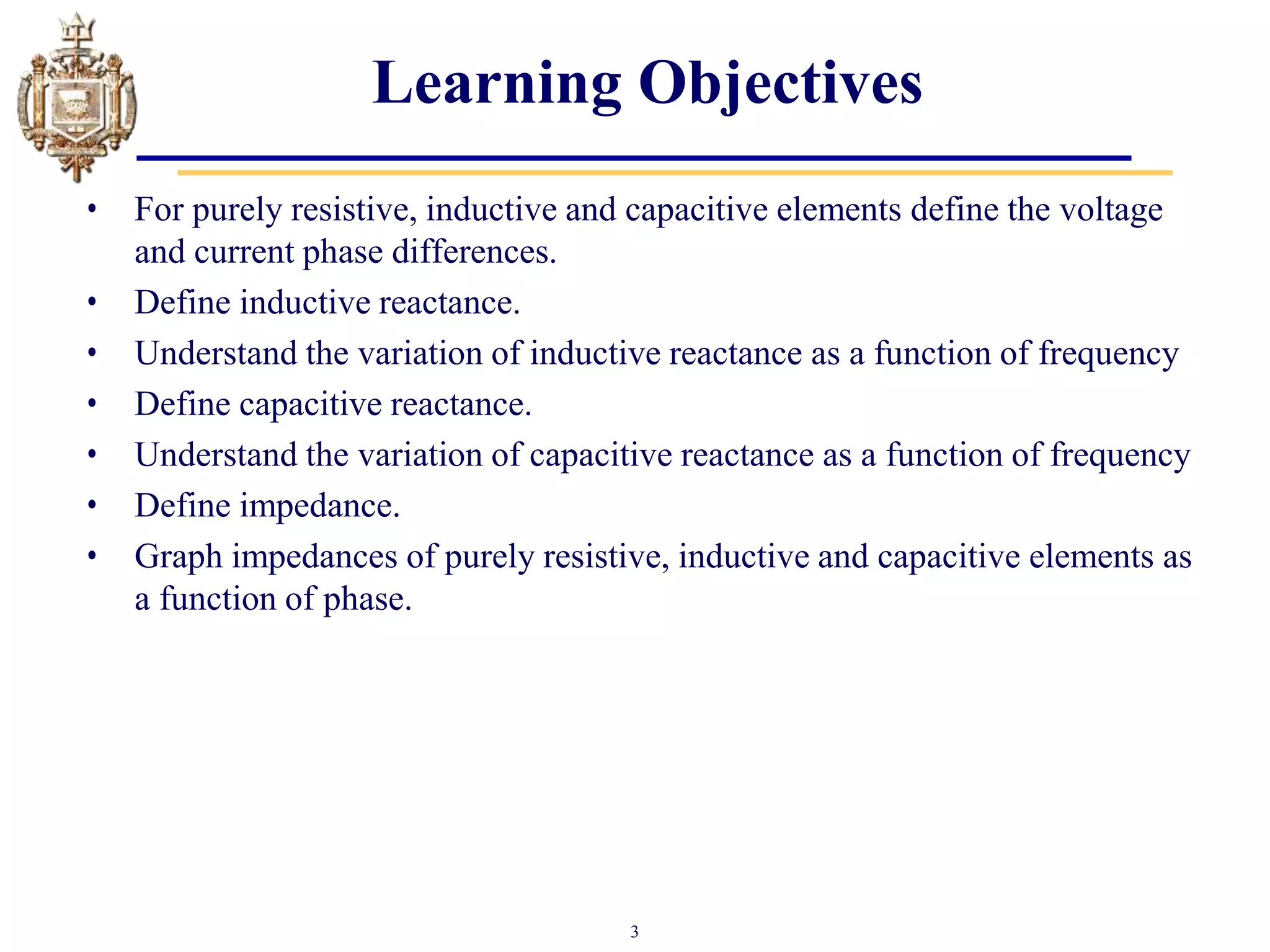 3
Learning Objectives
• For purely resistive, inductive and capacitive elements define the voltage
and current phase differences.
• Define inductive reactance.
• Understand the variation of inductive reactance as a function of frequency
• Define capacitive reactance.
• Understand the variation of capacitive reactance as a function of frequency
• Define impedance.
• Graph impedances of purely resistive, inductive and capacitive elements as
a function of phase.
 