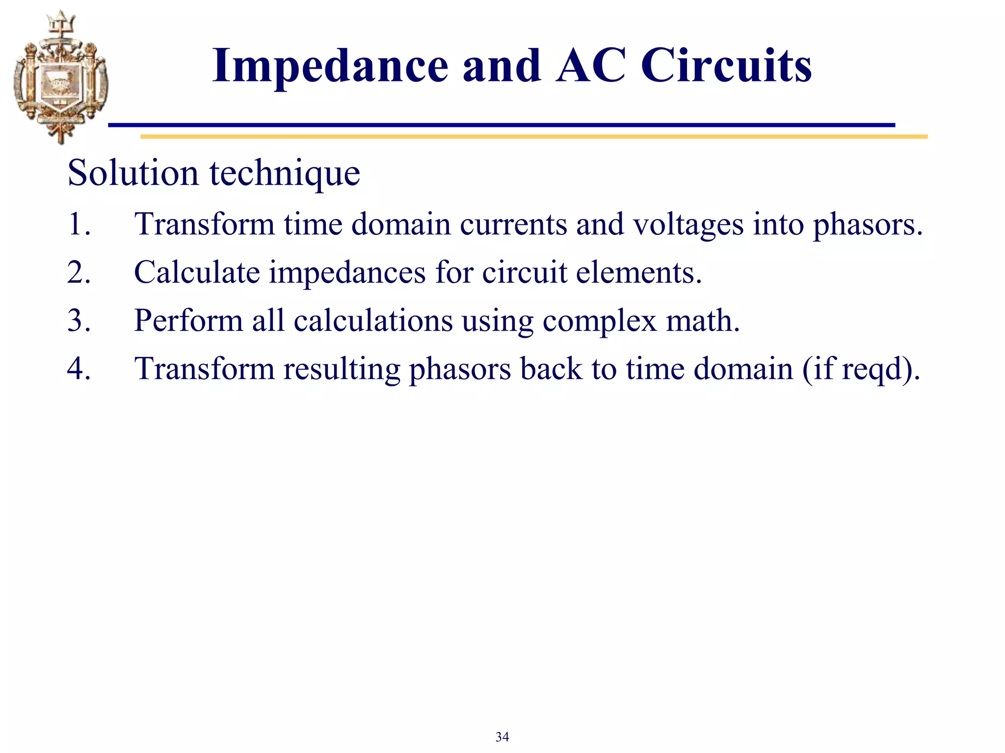 34
Impedance and AC Circuits
Solution technique
1. Transform time domain currents and voltages into phasors.
2. Calculate impedances for circuit elements.
3. Perform all calculations using complex math.
4. Transform resulting phasors back to time domain (if reqd).
 