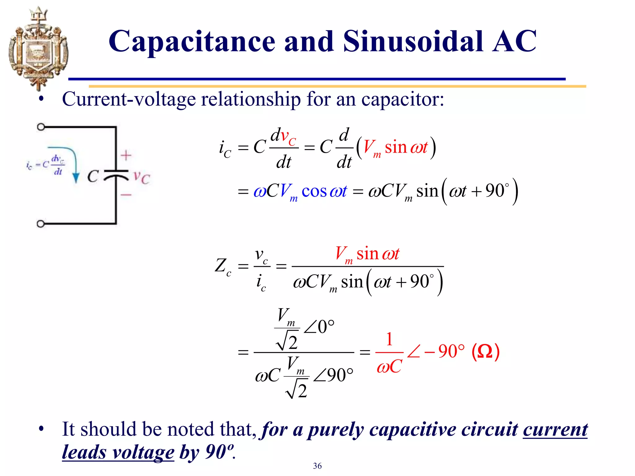 36
Capacitance and Sinusoidal AC
• Current-voltage relationship for an capacitor:
• It should be noted that, for a purely capacitive circuit current
leads voltage by 90º.
 
 
 
sin
sin
1
90
sin 90
sin 90
0
2
9
os
0
2
c
C
m
c
c
c
m
m
m
C
m
m
m
d d
i C C
dt dt
C CV t
v
Z
i CV t
V
V
v
V t
V t
C
t
C
V  
 



 

 
  
 

 
 
 
   ( )

 