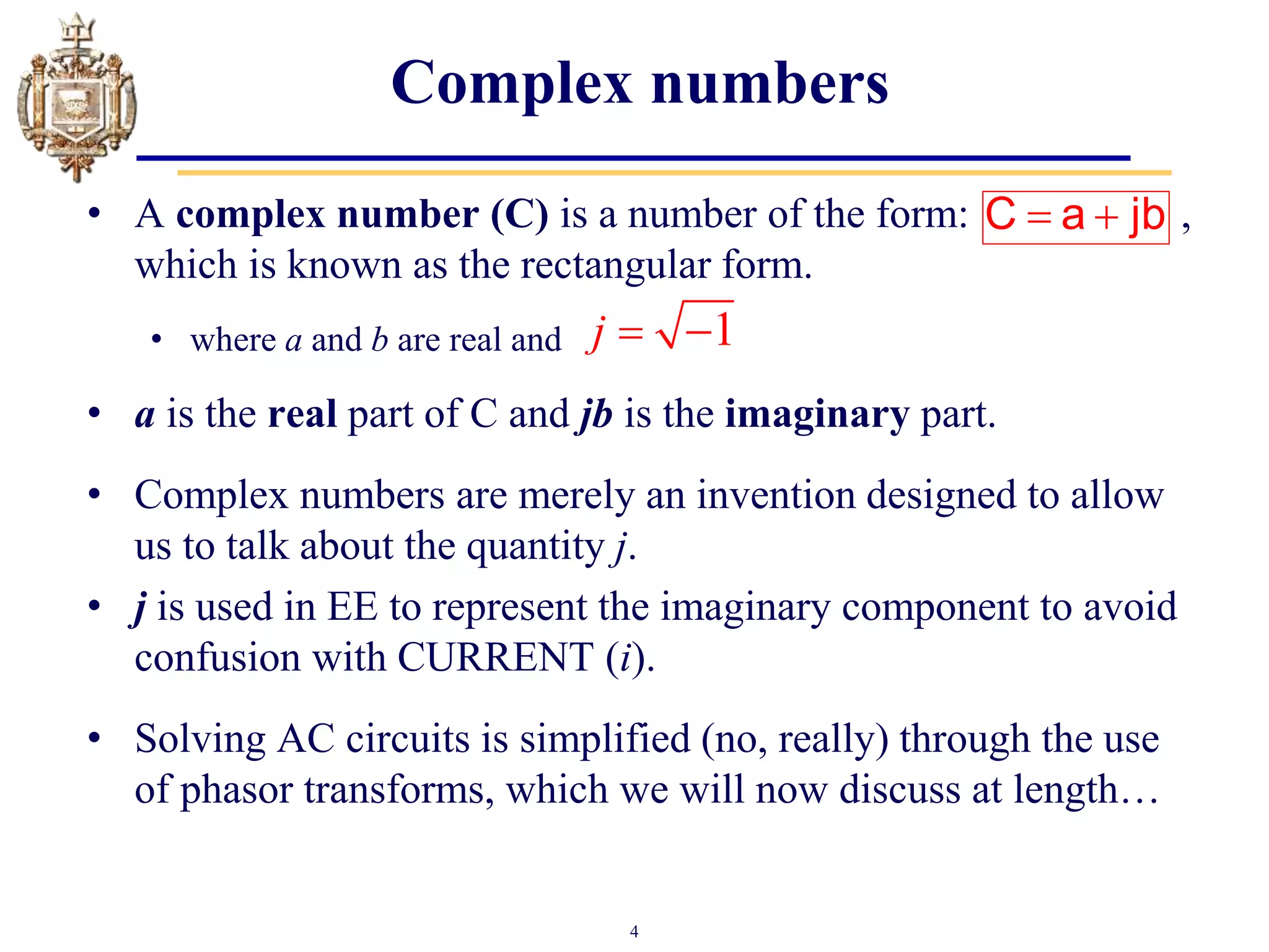 4
Complex numbers
• A complex number (C) is a number of the form: ,
which is known as the rectangular form.
• where a and b are real and
• a is the real part of C and jb is the imaginary part.
• Complex numbers are merely an invention designed to allow
us to talk about the quantity j.
• j is used in EE to represent the imaginary component to avoid
confusion with CURRENT (i).
• Solving AC circuits is simplified (no, really) through the use
of phasor transforms, which we will now discuss at length…
1
j  
 
C a jb
 