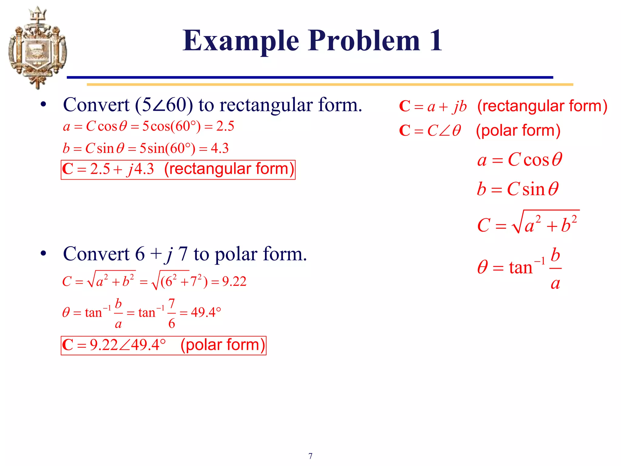 7
Example Problem 1
• Convert (5∠60) to rectangular form.
• Convert 6 + j 7 to polar form.
2 2
1
cos
sin
tan
a C
b C
C a b
b
a


 


 

a jb
C 
 
 
C
C
(rectangular form)
(polar form)
cos 5cos(60 ) 2.5
sin 5sin(60 ) 4.3
a C
b C


   
   
2.5 4.3
j
 
C (rectangular form)
2 2 2 2
1 1
(6 7 ) 9.22
7
tan tan 49.4
6
C a b
b
a
  
    
   
9.22 49.4
  
C (polar form)
 