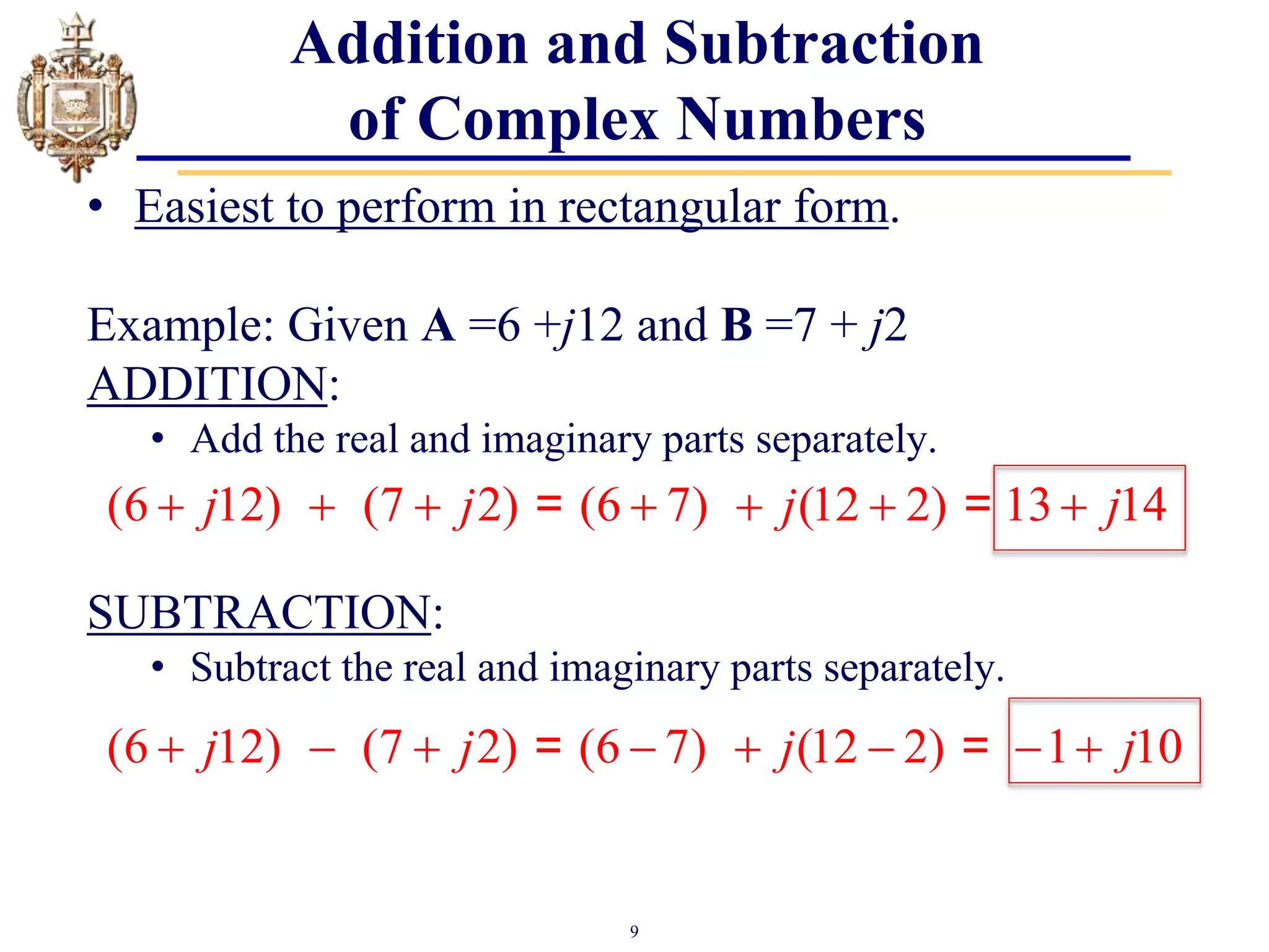 9
Addition and Subtraction
of Complex Numbers
• Easiest to perform in rectangular form.
Example: Given A =6 +j12 and B =7 + j2
ADDITION:
• Add the real and imaginary parts separately.
SUBTRACTION:
• Subtract the real and imaginary parts separately.
(6 12) (7 2) (6 7) (12 2) 13 14
j j j j
      
= =
(6 12) (7 2) (6 7) (12 2) 1 10
j j j j
       
= =
 