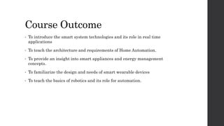 Course Outcome
• To introduce the smart system technologies and its role in real time
applications
• To teach the architecture and requirements of Home Automation.
• To provide an insight into smart appliances and energy management
concepts.
• To familiarize the design and needs of smart wearable devices
• To teach the basics of robotics and its role for automation.
 