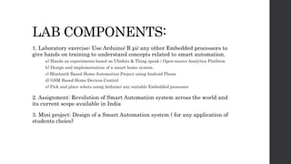 LAB COMPONENTS:
1. Laboratory exercise: Use Arduino/ R pi/ any other Embedded processors to
give hands on training to understand concepts related to smart automation.
a) Hands on experiments based on Ubidots & Thing speak / Open-source Analytics Platform
b) Design and implementation of a smart home system .
c) Bluetooth Based Home Automation Project using Android Phone
d) GSM Based Home Devices Control
e) Pick and place robots using Arduino/ any suitable Embedded processor
2. Assignment: Revolution of Smart Automation system across the world and
its current scope available in India
3. Mini project: Design of a Smart Automation system ( for any application of
students choice)
 
