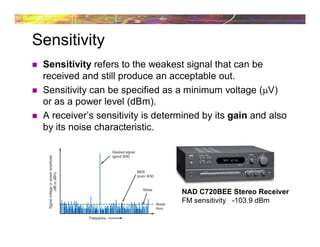 Sensitivity
 Sensitivity refers to the weakest signal that can be
received and still produce an acceptable out.
 Sensitivity can be specified as a minimum voltage (V)
or as a power level (dBm).
 A receiver’s sensitivity is determined by its gain and also
by its noise characteristic.
NAD C720BEE Stereo Receiver
FM sensitivity -103.9 dBm
 