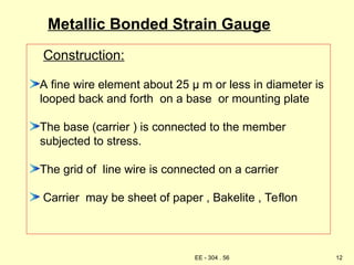 Metallic Bonded Strain Gauge
Construction:
A fine wire element about 25 µ m or less in diameter is
looped back and forth on a base or mounting plate
The base (carrier ) is connected to the member
subjected to stress.
The grid of line wire is connected on a carrier
Carrier may be sheet of paper , Bakelite , Teflon
12
EE - 304 . 56
 