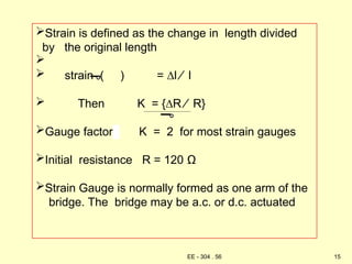 Strain is defined as the change in length divided
by the original length

 strain ( ) = ∆l ⁄ l
 Then K = {∆R ⁄ R}
Gauge factor K = 2 for most strain gauges
Initial resistance R = 120 Ω
Strain Gauge is normally formed as one arm of the
bridge. The bridge may be a.c. or d.c. actuated
15
EE - 304 . 56
 
