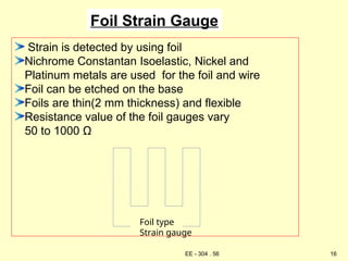 Foil Strain Gauge
Strain is detected by using foil
Nichrome Constantan Isoelastic, Nickel and
Platinum metals are used for the foil and wire
Foil can be etched on the base
Foils are thin(2 mm thickness) and flexible
Resistance value of the foil gauges vary
50 to 1000 Ω
Foil type
Strain gauge
16
EE - 304 . 56
 
