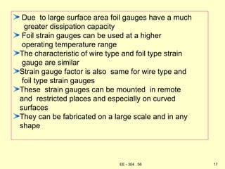 Due to large surface area foil gauges have a much
greater dissipation capacity
Foil strain gauges can be used at a higher
operating temperature range
The characteristic of wire type and foil type strain
gauge are similar
Strain gauge factor is also same for wire type and
foil type strain gauges
These strain gauges can be mounted in remote
and restricted places and especially on curved
surfaces
They can be fabricated on a large scale and in any
shape
17
EE - 304 . 56
 