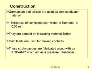Construction
Germanium and silicon are used as semiconductor
material
Thickness of semiconductor wafer of filaments is
0.05 mm
They are bonded on insulating material Teflon
Gold leads are used for making contacts
These strain gauges are fabricated along with an
IC OP-AMP which act as a pressure transducer
19
EE - 304 . 56
 