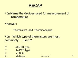 RECAP
Q) Name the devices used for measurement of
Temperature
Answer :
Thermistors and Thermocouples
Q) Which type of thermistors are most
commonly used ?
 a) NTC type
 b) PTC type
 c) Both
 d) None 2
EE - 304 . 56
 
