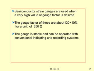 Semiconductor strain gauges are used when
a very high value of gauge factor is desired
The gauge factor of these are about130+10%
for a unit of 350 Ω
The gauge is stable and can be operated with
conventional indicating and recording systems
21
EE - 304 . 56
 