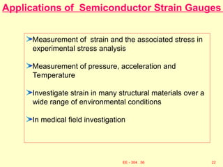 Applications of Semiconductor Strain Gauges
Measurement of strain and the associated stress in
experimental stress analysis
Measurement of pressure, acceleration and
Temperature
Investigate strain in many structural materials over a
wide range of environmental conditions
In medical field investigation
22
EE - 304 . 56
 
