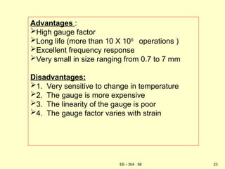 Advantages :
High gauge factor
Long life (more than 10 X 106
operations )
Excellent frequency response
Very small in size ranging from 0.7 to 7 mm
Disadvantages:
1. Very sensitive to change in temperature
2. The gauge is more expensive
3. The linearity of the gauge is poor
4. The gauge factor varies with strain
23
EE - 304 . 56
 