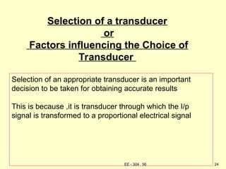 Selection of a transducer
or
Factors influencing the Choice of
Transducer
Selection of an appropriate transducer is an important
decision to be taken for obtaining accurate results
This is because ,it is transducer through which the I/p
signal is transformed to a proportional electrical signal
24
EE - 304 . 56
 
