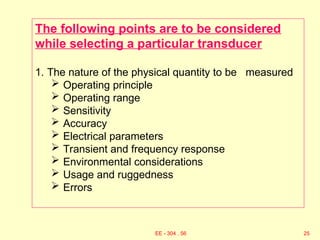 The following points are to be considered
while selecting a particular transducer
1. The nature of the physical quantity to be measured
 Operating principle
 Operating range
 Sensitivity
 Accuracy
 Electrical parameters
 Transient and frequency response
 Environmental considerations
 Usage and ruggedness
 Errors
25
EE - 304 . 56
 
