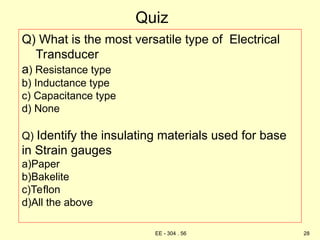 Quiz
Q) What is the most versatile type of Electrical
Transducer
a) Resistance type
b) Inductance type
c) Capacitance type
d) None
Q) Identify the insulating materials used for base
in Strain gauges
a)Paper
b)Bakelite
c)Teflon
d)All the above
28
EE - 304 . 56
 