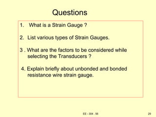 Questions
1. What is a Strain Gauge ?
2. List various types of Strain Gauges.
3 . What are the factors to be considered while
selecting the Transducers ?
4. Explain briefly about unbonded and bonded
resistance wire strain gauge.
29
EE - 304 . 56
 