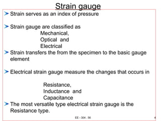 Strain gauge
Strain serves as an index of pressure
Strain gauge are classified as
Mechanical,
Optical and
Electrical
Strain transfers the from the specimen to the basic gauge
element
Electrical strain gauge measure the changes that occurs in
Resistance,
Inductance and
Capacitance
The most versatile type electrical strain gauge is the
Resistance type.
4
EE - 304 . 56
 