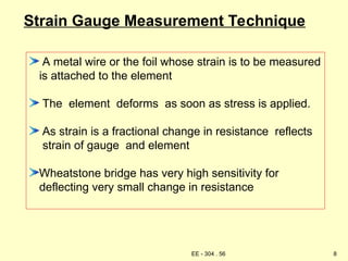 Strain Gauge Measurement Technique
A metal wire or the foil whose strain is to be measured
is attached to the element
The element deforms as soon as stress is applied.
As strain is a fractional change in resistance reflects
strain of gauge and element
Wheatstone bridge has very high sensitivity for
deflecting very small change in resistance
8
EE - 304 . 56
 