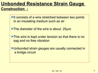 Unbonded Resistance Strain Gauge
Construction :
It consists of a wire stretched between two points
in an insulating medium such as air
The diameter of the wire is about 25µm
This wire is kept under tension so that there is no
sag and no free vibration
Unbonded strain gauges are usually connected in
a bridge circuit
9
EE - 304 . 56
 