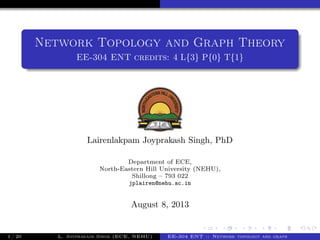 Network Topology and Graph Theory
EE-304 ENT credits: 4 L{3} P{0} T{1}
Lairenlakpam Joyprakash Singh, PhD
Department of ECE,
North-Eastern Hill University (NEHU),
Shillong – 793 022
jplairen@nehu.ac.in
August 8, 2013
1 / 20 L. Joyprakash Singh (ECE, NEHU) EE-304 ENT :: Network topology and graph
 