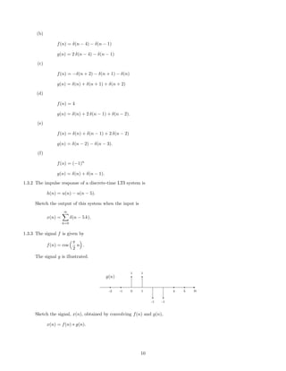 (b)
f(n) = δ(n − 4) − δ(n − 1)
g(n) = 2 δ(n − 4) − δ(n − 1)
(c)
f(n) = −δ(n + 2) − δ(n + 1) − δ(n)
g(n) = δ(n) + δ(n + 1) + δ(n + 2)
(d)
f(n) = 4
g(n) = δ(n) + 2 δ(n − 1) + δ(n − 2).
(e)
f(n) = δ(n) + δ(n − 1) + 2 δ(n − 2)
g(n) = δ(n − 2) − δ(n − 3).
(f)
f(n) = (−1)n
g(n) = δ(n) + δ(n − 1).
1.3.2 The impulse response of a discrete-time LTI system is
h(n) = u(n) − u(n − 5).
Sketch the output of this system when the input is
x(n) =
∞
k=0
δ(n − 5 k).
1.3.3 The signal f is given by
f(n) = cos
π
2
n .
The signal g is illustrated.
1 1
-1 -1
-2 -1 0 1 4 5 n
g(n)
Sketch the signal, x(n), obtained by convolving f(n) and g(n),
x(n) = f(n) ∗ g(n).
10
 