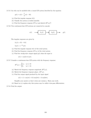2.7.15 An echo can be modeled with a causal LTI system described by the equation
y(t) = x(t) −
1
2
x(t − 10).
(a) Find the impulse response h(t).
(b) Classify the system as stable/unstable.
(c) Find the frequency response Hf
(ω) and sketch |Hf
(ω)|2
.
2.7.16 Two continuous-time LTI systems are connected in cascade.
x(t) E h1(t) E h2(t) E y(t)
The impulse responses are given by
h1(t) = δ(t − 0.5)
h2(t) = e−2t
u(t)
(a) Find the impulse response h(t) of the total system.
(b) Find the frequency response Hf
(ω) of the total system.
(c) Find the steady-state output signal y(t) when the input is
x(t) = cos(2 π t) u(t).
2.7.17 Consider a continuous-time LTI system with the frequency response:
Hf
(ω) =
j ω, |ω| ≤ 4π
0, |ω|  4π
(a) Sketch the frequency response magnitude |Hf
(ω)|.
(b) Sketch the frequency response phase ∠Hf
(ω).
(c) Find the output signal produced by the input signal
x(t) = 2 + cos(πt) + 0.5 sin(2πt) + 3 cos(6πt).
Simplify your answer so that it does not contain j. Show your work.
(d) Based on (c) explain why this system may be called a low-pass diﬀerentiator.
2.7.18 Find the output:
100
 