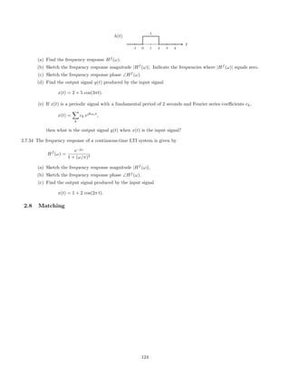1
-1 0 1 2 3 4
t
h(t)
(a) Find the frequency response Hf
(ω).
(b) Sketch the frequency response magnitude |Hf
(ω)|. Indicate the frequencies where |Hf
(ω)| equals zero.
(c) Sketch the frequency response phase ∠Hf
(ω).
(d) Find the output signal y(t) produced by the input signal
x(t) = 2 + 5 cos(3πt).
(e) If x(t) is a periodic signal with a fundamental period of 2 seconds and Fourier series coeﬃcients ck,
x(t) =
k
ck ejkωot
,
then what is the output signal y(t) when x(t) is the input signal?
2.7.34 The frequency response of a continuous-time LTI system is given by
Hf
(ω) =
e−jω
1 + (ω/π)2
(a) Sketch the frequency response magnitude |Hf
(ω)|.
(b) Sketch the frequency response phase ∠Hf
(ω).
(c) Find the output signal produced by the input signal
x(t) = 1 + 2 cos(2π t).
2.8 Matching
124
 