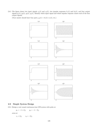2.8.1 The ﬁgure shows two input signals x1(t) and x2(t), two impulse responses h1(t) and h2(t), and four output
signals y1(t), y2(t), y3(t), y4(t). Identify which input signal and which impulse response causes each of the four
output signals.
(Your answer should have four parts, y1(t) = h?(t) ∗ x?(t), etc.)
0
x1
(t)
0
h1
(t)
0
x2
(t)
0
h2
(t)
0
y1
(t)
0
y2
(t)
0
y3
(t)
0
y4
(t)
2.9 Simple System Design
2.9.1 Design a real causal continuous-time LTI system with poles at
p1 = −1 + 2 j, p2 = −1 − 2 j,
zeros at
z1 = 2 j, z2 = −2 j,
125
 