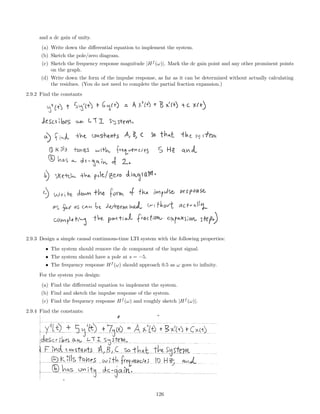 and a dc gain of unity.
(a) Write down the diﬀerential equation to implement the system.
(b) Sketch the pole/zero diagram.
(c) Sketch the frequency response magnitude |Hf
(ω)|. Mark the dc gain point and any other prominent points
on the graph.
(d) Write down the form of the impulse response, as far as it can be determined without actually calculating
the residues. (You do not need to complete the partial fraction expansion.)
2.9.2 Find the constants
2.9.3 Design a simple causal continuous-time LTI system with the following properties:
• The system should remove the dc component of the input signal.
• The system should have a pole at s = −5.
• The frequency response Hf
(ω) should approach 0.5 as ω goes to inﬁnity.
For the system you design:
(a) Find the diﬀerential equation to implement the system.
(b) Find and sketch the impulse response of the system.
(c) Find the frequency response Hf
(ω) and roughly sketch |Hf
(ω)|.
2.9.4 Find the constants:
126
 