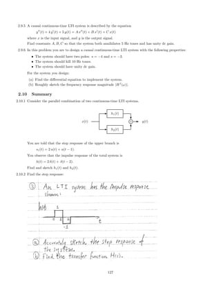 2.9.5 A causal continuous-time LTI system is described by the equation
y (t) + 4 y (t) + 5 y(t) = A x (t) + B x (t) + C x(t)
where x is the input signal, and y is the output signal.
Find constants A, B, C so that the system both annihilates 5 Hz tones and has unity dc gain.
2.9.6 In this problem you are to design a causal continuous-time LTI system with the following properties:
• The system should have two poles: s = −4 and s = −3.
• The system should kill 10 Hz tones.
• The system should have unity dc gain.
For the system you design:
(a) Find the diﬀerential equation to implement the system.
(b) Roughly sketch the frequency response magnitude |Hf
(ω)|.
2.10 Summary
2.10.1 Consider the parallel combination of two continuous-time LTI systems.
E h2(t)
E h1(t)
x(t)
c
T
j+ E y(t)
You are told that the step response of the upper branch is
s1(t) = 2 u(t) + u(t − 1).
You observe that the impulse response of the total system is
h(t) = 2 δ(t) + δ(t − 2).
Find and sketch h1(t) and h2(t).
2.10.2 Find the step response:
127
 