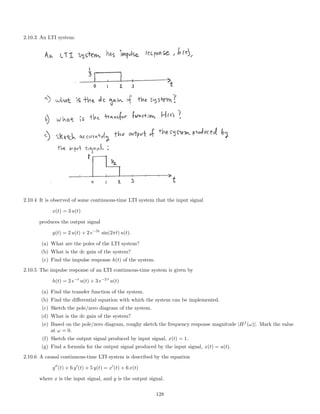 2.10.3 An LTI system:
2.10.4 It is observed of some continuous-time LTI system that the input signal
x(t) = 3 u(t)
produces the output signal
y(t) = 2 u(t) + 2 e−5t
sin(2πt) u(t).
(a) What are the poles of the LTI system?
(b) What is the dc gain of the system?
(c) Find the impulse response h(t) of the system.
2.10.5 The impulse response of an LTI continuous-time system is given by
h(t) = 2 e−t
u(t) + 3 e−2 t
u(t)
(a) Find the transfer function of the system.
(b) Find the diﬀerential equation with which the system can be implemented.
(c) Sketch the pole/zero diagram of the system.
(d) What is the dc gain of the system?
(e) Based on the pole/zero diagram, roughy sketch the frequency response magnitude |Hf
(ω)|. Mark the value
at ω = 0.
(f) Sketch the output signal produced by input signal, x(t) = 1.
(g) Find a formula for the output signal produced by the input signal, x(t) = u(t).
2.10.6 A causal continuous-time LTI system is described by the equation
y (t) + 6 y (t) + 5 y(t) = x (t) + 6 x(t)
where x is the input signal, and y is the output signal.
128
 