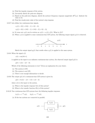 (a) Find the impulse response of the system.
(b) Accurately sketch the pole-zero diagram.
(c) Based on the pole/zero diagram, sketch the system’s frequency response magnitude |Hf
(ω)|. Indicate the
value at dc.
(d) Find the steady-state value of the system’s step response.
2.10.7 Lets deﬁne two continuous-time signals,
x1(t) = δ(t) + 2 δ(t − 1) + δ(t − 2),
x2(t) = δ(t) + 3 δ(t − 1) + 3 δ(t − 2) + δ(t − 3).
(a) It turns out x2(t) can be written as x2(t) = x1(t) ∗ f(t). What is f(t)?
(b) When x1(t) is applied to some continuous-time LTI system, the following output signal y1(t) is observed.
−1 0 1 2 3 4 5
t
y1(t)
2
¨
¨¨¨
¨r
rrr
r E
Sketch the output signal y2(t) that results when x2(t) is applied to the same system.
2.10.8 When the signal x(t)
x(t) = sin(10 π t)
is applied as the input to an unknown continuous-time system, the observed output signal y(t) is
y(t) = u(t) − u(t − 2).
Which of the following statements is true? Given an explanation for your choice.
(a) The system is LTI.
(b) The system is not LTI.
(c) There is not enough information to decide.
2.10.9 The output y(t) of a continuous-time LTI system is given by
y(t) = 3 x(t) − x(t − 1.5) + x(t − 2)
where x(t) is the input to the system.
(a) What is the impulse response h(t) of this system?
(b) What is the transfer function H(s) of this system?
2.10.10 Two continuous-time LTI systems have the following impulse responses
h1(t) = e−2 t
u(t) h2(t) = e−3 t
u(t)
(a) If the two systems are connected in parallel,
- h2(t)
- h1(t)
x(t)
?
6
j+ - y(t)
129
 