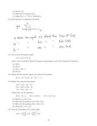 (a) Sketch x(n).
(b) Write the Z-transform X(z).
(c) Deﬁne G(z) = z−2
X(z). Sketch g(n).
1.4.3 The signal g(n) is deﬁned by the sketch.
1.4.4 Let x(n) be the length-5 signal
x(n) = {1, 2, 3, 2, 1}
where x(0) is underlined. Sketch the signal corresponding to each of the following Z-transforms.
(a) X(2z)
(b) X(z2
)
(c) X(z) + X(−z)
(d) X(1/z)
1.4.5 Sketch the discrete-time signal x(n) with the Z-transform
X(z) = (1 + 2 z) (1 + 3 z−1
) (1 − z−1
).
1.4.6 Deﬁne three discrete-time signals:
a(n) = u(n) − u(n − 4)
b(n) = δ(n) + 2 δ(n − 3)
c(n) = δ(n) − δ(n − 1)
Deﬁne three new Z-transforms:
D(z) = A(−z), E(z) = A(1/z), F(z) = A(−1/z)
(a) Sketch a(n), b(n), c(n)
(b) Write the Z-transforms A(z), B(z), C(z)
(c) Write the Z-transforms D(z), E(z), F(z)
(d) Sketch d(n), e(n), f(n)
1.4.7 Find the Z-transform X(z) of the signal
x(n) = 4
1
3
n
u(n) −
2
3
n
u(n).
13
 