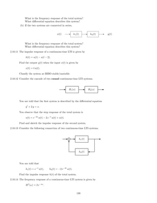 What is the frequency response of the total system?
What diﬀerential equation describes this system?
(b) If the two systems are connected in series,
x(t) - h1(t) - h2(t) - y(t)
What is the frequency response of the total system?
What diﬀerential equation describes this system?
2.10.11 The impulse response of a continuous-time LTI is given by
h(t) = u(t) − u(t − 2).
Find the output y(t) when the input x(t) is given by
x(t) = t u(t).
Classify the system as BIBO stable/unstable.
2.10.12 Consider the cascade of two causal continuous-time LTI systems.
E H1(s) E H2(s) E
You are told that the ﬁrst system is described by the diﬀerential equation
y + 2 y = x.
You observe that the step response of the total system is
s(t) = e−2t
u(t) − 2 e−t
u(t) + u(t).
Find and sketch the impulse response of the second system.
2.10.13 Consider the following connection of two continuous-time LTI systems.
E E
h2(t)
E
'
h1(t)
T
+i
You are told that
h1(t) = e−t
u(t), h2(t) = −2 e−4t
u(t).
Find the impulse response h(t) of the total system.
2.10.14 The frequency response of a continuous-time LTI system is given by
Hf
(ω) = 2 e−jω
.
130
 