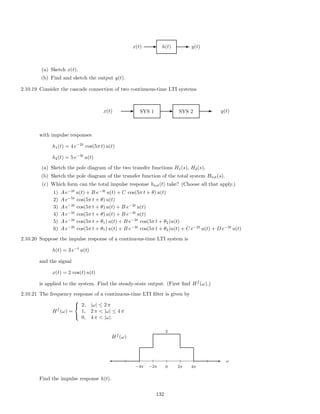 x(t) E h(t) E y(t)
(a) Sketch x(t).
(b) Find and sketch the output y(t).
2.10.19 Consider the cascade connection of two continuous-time LTI systems
x(t) E SYS 1 E SYS 2 E y(t)
with impulse responses
h1(t) = 4 e−2t
cos(5π t) u(t)
h2(t) = 5 e−3t
u(t)
(a) Sketch the pole diagram of the two transfer functions H1(s), H2(s),
(b) Sketch the pole diagram of the transfer function of the total system Htot(s).
(c) Which form can the total impulse response htot(t) take? (Choose all that apply.)
1) A e−2t
u(t) + B e−3t
u(t) + C cos(5π t + θ) u(t)
2) A e−5t
cos(5π t + θ) u(t)
3) A e−3t
cos(5π t + θ) u(t) + B e−2t
u(t)
4) A e−2t
cos(5π t + θ) u(t) + B e−3t
u(t)
5) A e−2t
cos(5π t + θ1) u(t) + B e−3t
cos(5π t + θ2)u(t)
6) A e−2t
cos(5π t + θ1) u(t) + B e−3t
cos(5π t + θ2)u(t) + C e−2t
u(t) + D e−3t
u(t)
2.10.20 Suppose the impulse response of a continuous-time LTI system is
h(t) = 3 e−t
u(t)
and the signal
x(t) = 2 cos(t) u(t)
is applied to the system. Find the steady-state output. (First ﬁnd Hf
(ω).)
2.10.21 The frequency response of a continuous-time LTI ﬁlter is given by
Hf
(ω) =



2, |ω| ≤ 2 π
1, 2 π  |ω| ≤ 4 π
0, 4 π  |ω|.
Hf
(ω)
-
0
2
−4π −2π 2π 4π
ω
Find the impulse response h(t).
132
 