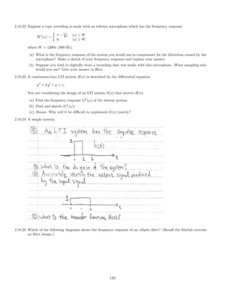 2.10.22 Suppose a tape recording is made with an inferior microphone which has the frequency response
Hf
(ω) =
1 − |ω|
W , |ω|  W
0, |ω| ≥ W,
where W = 1200π (600 Hz).
(a) What is the frequency response of the system you would use to compensate for the distortion caused by the
microphone? Make a sketch of your frequency response and explain your answer.
(b) Suppose you wish to digitally store a recording that was made with this microphone. What sampling rate
would you use? Give your answer in Herz.
2.10.23 A continuous-time LTI system H(s) is described by the diﬀerential equation
y + 2 y + y = x.
You are considering the design of an LTI system G(s) that inverts H(s).
(a) Find the frequency response Gf
(ω) of the inverse system.
(b) Find and sketch |Gf
(ω)|.
(c) Bonus: Why will it be diﬃcult to implement G(s) exactly?
2.10.24 A simple system:
2.10.25 Which of the following diagrams shows the frequency response of an elliptic ﬁlter? (Recall the Matlab exercise
on ﬁlter design.)
133
 