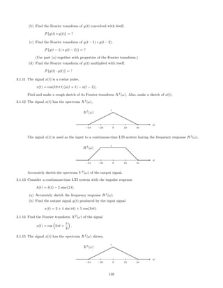 (b) Find the Fourier transform of g(t) convolved with itself.
F{g(t) ∗ g(t)} = ?
(c) Find the Fourier transform of g(t − 1) ∗ g(t − 2).
F{g(t − 1) ∗ g(t − 2)} = ?
(Use part (a) together with properties of the Fourier transform.)
(d) Find the Fourier transform of g(t) multiplied with itself.
F{g(t) · g(t)} = ?
3.1.11 The signal x(t) is a cosine pulse,
x(t) = cos(10 π t) [u(t + 1) − u(t − 1)].
Find and make a rough sketch of its Fourier transform Xf
(ω). Also, make a sketch of x(t).
3.1.12 The signal x(t) has the spectrum Xf
(ω),
ω
−4π −2π 0 2π 4π
Xf
(ω)
1
The signal x(t) is used as the input to a continuous-time LTI system having the frequency response Hf
(ω),
ω
−4π −2π 0 2π 4π
Hf
(ω)
1
Accurately sketch the spectrum Y f
(ω) of the output signal.
3.1.13 Consider a continuous-time LTI system with the impulse response
h(t) = δ(t) − 2 sinc(2 t).
(a) Accurately sketch the frequency response Hf
(ω).
(b) Find the output signal y(t) produced by the input signal
x(t) = 3 + 4 sin(πt) + 5 cos(3πt).
3.1.14 Find the Fourier transform Xf
(ω) of the signal
x(t) = cos 5πt +
π
4
.
3.1.15 The signal x(t) has the spectrum Xf
(ω) shown.
ω
−4π −2π 0 2π 4π
Xf
(ω)
1
139
 