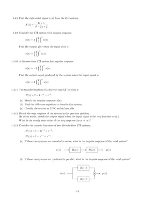 1.4.8 Find the right-sided signal x(n) from the Z-transform
X(z) =
2z + 1
z2 − 5
6 z + 1
6
1.4.9 Consider the LTI system with impulse response
h(n) = 3
2
3
n
u(n)
Find the output y(n) when the input x(n) is
x(n) =
1
2
n
u(n).
1.4.10 A discrete-time LTI system has impulse response
h(n) = −2
1
5
n
u(n)
Find the output signal produced by the system when the input signal is
x(n) = 3
1
2
n
u(n)
1.4.11 The transfer function of a discrete-time LTI system is
H(z) = 2 + 4 z−1
− z−3
.
(a) Sketch the impulse response h(n).
(b) Find the diﬀerence equation to describe this system.
(c) Classify the system as BIBO stable/unstable.
1.4.12 Sketch the step response of the system in the previous problem.
(In other words, sketch the output signal when the input signal is the step function u(n).)
What is the steady state value of the step response (as n → ∞)?
1.4.13 Consider the transfer functions of two discrete-time LTI systems,
H1(z) = 1 + 2z−1
+ z−2
,
H2(z) = 1 + z−1
+ z−2
.
(a) If these two systems are cascaded in series, what is the impulse response of the total system?
x(n) - H1(z) - H2(z) - y(n)
(b) If these two systems are combined in parallel, what is the impulse response of the total system?
- H2(z)
- H1(z)
x(n)
?
6
j+ - y(n)
14
 