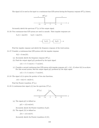 The signal x(t) is used as the input to a continuous-time LTI system having the frequency response Hf
(ω) shown.
ω
−4π −2π 0 2π 4π
Hf
(ω)1 1
Accurately sketch the spectrum Y f
(ω) of the output signal.
3.1.16 Two continuous-time LTI system are used in cascade. Their impulse responses are
h1(t) = sinc(3 t) h2(t) = sinc(5 t).
- h1(t) - h2(t) -
Find the impulse response and sketch the frequency response of the total system.
3.1.17 Consider a continuous-time LTI system with the impulse response
h(t) = 3 sinc(3 t).
(a) Accurately sketch the frequency response Hf
(ω).
(b) Find the output signal y(t) produced by the input signal
x(t) = 2 + 5 cos(πt) + 7 cos(4πt).
(c) Consider a second continuous-time LTI system with impulse response g(t) = h(t−2) where h(t) is as above.
For this second system, ﬁnd the output signal y(t) produced by the input signal
x(t) = 2 + 5 cos(πt) + 7 cos(4πt).
3.1.18 The signal x(t) is given the product of two sine functions,
x(t) = sin(π t) · sin(2π t).
Find the Fourier transform Xf
(ω).
3.1.19 A continuous-time signal x(t) has the spectrum Xf
(ω),
ω
−4π −2π 0 2π 4π
Xf
(ω) 1
(a) The signal g(t) is deﬁned as
g(t) = x(t) cos(4πt).
Accurately sketch the Fourier transform of g(t).
(b) The signal f(t) is deﬁned as
f(t) = x(t) cos(πt).
Accurately sketch the Fourier transform of f(t).
140
 