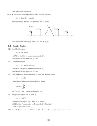 Find the output signal y(t).
3.1.28 A continuous-time LTI system has the impulse response
h(t) = 3 sinc(3t) − sinc(t).
The input signal x(t) has the spectrum Xf
(ω) shown,
ω
−4π −3π −2π −π 0 π 2π 3π 4π
Xf
(ω)
2π
(1.5π)(1.5π)
(π)(π)
Find the output signal y(t). (Hint: ﬁrst ﬁnd Hf
(ω).)
3.2 Fourier Series
3.2.1 Consider the signal
x(t) = cos(10 π t)
(a) Write the Fourier series expansion of x(t).
(b) Sketch the line spectrum of x(t).
3.2.2 Consider the signal
x(t) = cos(12 π t) cos(8 π t).
(a) Write the Fourier series expansion of x(t).
(b) Sketch the line spectrum of x(t).
3.2.3 Find the Fourier series coeﬃcients c(k) for the periodic signal
x(t) = | cos(t)|.
Using Matlab, plot the truncated Fourier series:
xN (t) =
N
k=−N
ck ejkωot
for N = 10. Does it resemble the signal x(t)?
3.2.4 The periodic signal x(t) is given by
x(t) = | sin(t)|.
(a) Sketch the signal x(t). What is its period?
(b) Find the Fourier series coeﬃcients of x(t). Simplify!
(c) Is x(t) band-limited?
3.2.5 Find the Fourier series coeﬃcients c(k) for the periodic triangular pulse shown below.
144
 