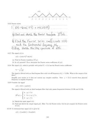 x(t)
-
−5 −4 −3 −2 −1 0 1 2 3 4 5
1
· · ·
 
  d
dd 
  d
dd 
  d
dd 
  d
dd 
  d
dd
· · ·
3.2.6 Fourier series:
3.2.7 The signal x(t) is
x(t) = [cos(π t)]2
sin(πt).
(a) Find its Fourier transform Xf
(ω).
(b) Is x(t) periodic? If so, determine the Fourier series coeﬃcients of x(t).
3.2.8 The signal x(t), which is periodic with period T = 1/4, has the Fourier series coeﬃcients
ck =
1
1 + k2
.
The signal is ﬁltered with an ideal lowpass ﬁlter with cut-oﬀ frequency of fc = 5.2 Hz. What is the output of the
ﬁlter?
Simplify your answer so it does not contain any complex numbers. Note: ω = 2 π f converts from physical
frequency to angular frequency.
3.2.9 Consider the signal
x(t) = |0.5 + cos(4πt)|
The signal is ﬁltered with an ideal bandpass ﬁlter that only passes frequencies between 2.5 Hz and 3.5 Hz.
Hf
(ω) =



0 |ω|  5 π
1 5 π ≤ |ω| ≤ 7 π
0 |ω|  7 π
(a) Sketch the input signal x(t).
(b) Find and sketch the output signal y(t). Hint: Use the Fourier series, but do not compute the Fourier series
of x(t).
3.2.10 A continuous-time signal x(t) is given by
x(t) = 2 cos(6πt) + 3 cos(8πt).
145
 