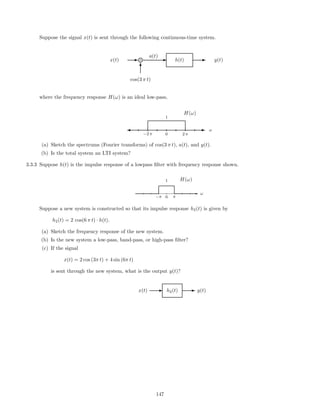 Suppose the signal x(t) is sent through the following continuous-time system.
x(t) E g× Ea(t)
h(t) E y(t)
T
cos(3 π t)
where the frequency response H(ω) is an ideal low-pass,
E
H(ω)
'
−2 π 0
1
2 π
ω
(a) Sketch the spectrums (Fourier transforms) of cos(3 π t), a(t), and y(t).
(b) Is the total system an LTI system?
3.3.3 Suppose h(t) is the impulse response of a lowpass ﬁlter with frequency response shown.
H(ω)
-
−π 0
1
π
ω
Suppose a new system is constructed so that its impulse response h2(t) is given by
h2(t) = 2 cos(6 π t) · h(t).
(a) Sketch the frequency response of the new system.
(b) Is the new system a low-pass, band-pass, or high-pass ﬁlter?
(c) If the signal
x(t) = 2 cos (3π t) + 4 sin (6π t)
is sent through the new system, what is the output y(t)?
x(t) E h2(t) E y(t)
147
 