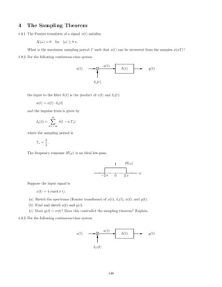 4 The Sampling Theorem
4.0.1 The Fourier transform of a signal x(t) satisﬁes
X(ω) = 0 for |ω| ≥ 8 π.
What is the maximum sampling period T such that x(t) can be recovered from the samples x(nT)?
4.0.2 For the following continuous-time system
x(t) E g× Ea(t)
h(t) E y(t)
T
δs(t)
the input to the ﬁlter h(t) is the product of x(t) and δs(t):
a(t) = x(t) · δs(t)
and the impulse train is given by
δs(t) =
∞
n=−∞
δ(t − n Ts)
where the sampling period is
Ts =
2
3
.
The frequency response H(ω) is an ideal low-pass,
−2 π 0
1
2 π
ω
H(ω)
Suppose the input signal is
x(t) = 4 cos(6 π t).
(a) Sketch the spectrums (Fourier transforms) of x(t), δs(t), a(t), and y(t).
(b) Find and sketch a(t) and y(t).
(c) Does y(t) = x(t)? Does this contradict the sampling theorem? Explain.
4.0.3 For the following continuous-time system
x(t) E g× Ea(t)
h(t) E y(t)
T
δT (t)
148
 