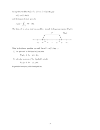 the input to the ﬁlter h(t) is the product of x(t) and δT (t):
a(t) = x(t) · δT (t)
and the impulse train is given by
δT (t) =
∞
n=−∞
δ(t − n T).
The ﬁlter h(t) is not an ideal low-pass ﬁlter. Instead, its frequency response H(ω) is
H(ω)T
−12π −8π −4π 0 4π 8π 12π
−6π 6π
' ¡
¡
¡ e
e
e E
What is the slowest sampling rate such that y(t) = x(t) when . . .
(a) the spectrum of the signal x(t) satisﬁes
X(ω) = 0 for |ω| ≥ 6 π.
(b) when the spectrum of the signal x(t) satisﬁes
X(ω) = 0 for |ω| ≥ 4 π.
Express the sampling rate in samples/sec.
149
 