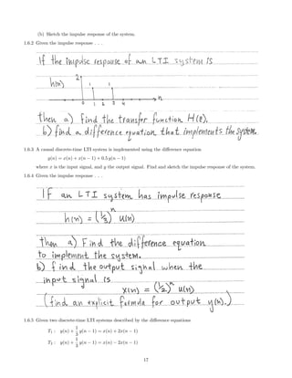 (b) Sketch the impulse response of the system.
1.6.2 Given the impulse response . . .
1.6.3 A causal discrete-time LTI system is implemented using the diﬀerence equation
y(n) = x(n) + x(n − 1) + 0.5 y(n − 1)
where x is the input signal, and y the output signal. Find and sketch the impulse response of the system.
1.6.4 Given the impulse response . . .
1.6.5 Given two discrete-time LTI systems described by the diﬀerence equations
T1 : y(n) +
1
3
y(n − 1) = x(n) + 2x(n − 1)
T2 : y(n) +
1
3
y(n − 1) = x(n) − 2x(n − 1)
17
 