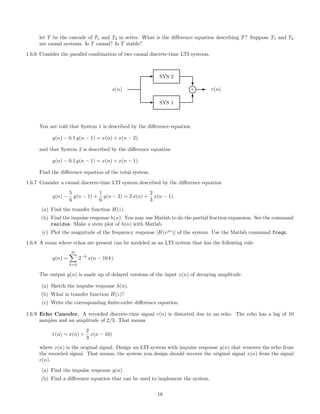 let T be the cascade of T1 and T2 in series. What is the diﬀerence equation describing T? Suppose T1 and T2
are causal systems. Is T causal? Is T stable?
1.6.6 Consider the parallel combination of two causal discrete-time LTI systems.
E SYS 1
E SYS 2
x(n)
c
T
l+ E r(n)
You are told that System 1 is described by the diﬀerence equation
y(n) − 0.1 y(n − 1) = x(n) + x(n − 2)
and that System 2 is described by the diﬀerence equation
y(n) − 0.1 y(n − 1) = x(n) + x(n − 1).
Find the diﬀerence equation of the total system.
1.6.7 Consider a causal discrete-time LTI system described by the diﬀerence equation
y(n) −
5
6
y(n − 1) +
1
6
y(n − 2) = 2 x(n) +
2
3
x(n − 1).
(a) Find the transfer function H(z).
(b) Find the impulse response h(n). You may use Matlab to do the partial fraction expansion. See the command
residue. Make a stem plot of h(n) with Matlab.
(c) Plot the magnitude of the frequency response |H(ejω
)| of the system. Use the Matlab command freqz.
1.6.8 A room where echos are present can be modeled as an LTI system that has the following rule:
y(n) =
∞
k=0
2−k
x(n − 10 k)
The output y(n) is made up of delayed versions of the input x(n) of decaying amplitude.
(a) Sketch the impulse response h(n).
(b) What is transfer function H(z)?
(c) Write the corresponding ﬁnite-order diﬀerence equation.
1.6.9 Echo Canceler. A recorded discrete-time signal r(n) is distorted due to an echo. The echo has a lag of 10
samples and an amplitude of 2/3. That means
r(n) = x(n) +
2
3
x(n − 10)
where x(n) is the original signal. Design an LTI system with impulse response g(n) that removes the echo from
the recorded signal. That means, the system you design should recover the original signal x(n) from the signal
r(n).
(a) Find the impulse response g(n).
(b) Find a diﬀerence equation that can be used to implement the system.
18
 