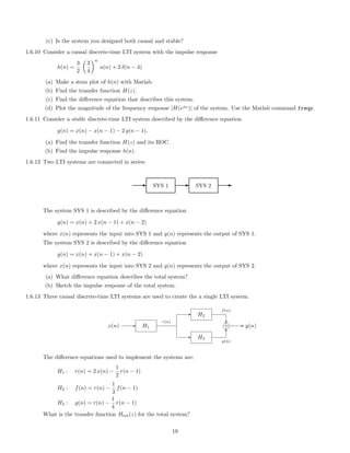 (c) Is the system you designed both causal and stable?
1.6.10 Consider a causal discrete-time LTI system with the impulse response
h(n) =
3
2
3
4
n
u(n) + 2 δ(n − 4)
(a) Make a stem plot of h(n) with Matlab.
(b) Find the transfer function H(z).
(c) Find the diﬀerence equation that describes this system.
(d) Plot the magnitude of the frequency response |H(ejω
)| of the system. Use the Matlab command freqz.
1.6.11 Consider a stable discrete-time LTI system described by the diﬀerence equation
y(n) = x(n) − x(n − 1) − 2 y(n − 1).
(a) Find the transfer function H(z) and its ROC.
(b) Find the impulse response h(n).
1.6.12 Two LTI systems are connected in series:
E SYS 1 E SYS 2 E
The system SYS 1 is described by the diﬀerence equation
y(n) = x(n) + 2 x(n − 1) + x(n − 2)
where x(n) represents the input into SYS 1 and y(n) represents the output of SYS 1.
The system SYS 2 is described by the diﬀerence equation
y(n) = x(n) + x(n − 1) + x(n − 2)
where x(n) represents the input into SYS 2 and y(n) represents the output of SYS 2.
(a) What diﬀerence equation describes the total system?
(b) Sketch the impulse response of the total system.
1.6.13 Three causal discrete-time LTI systems are used to create the a single LTI system.
x(n) H1
H2
H3
+ y(n)
r(n)
f(n)
g(n)
The diﬀerence equations used to implement the systems are:
H1 : r(n) = 2 x(n) −
1
2
r(n − 1)
H2 : f(n) = r(n) −
1
3
f(n − 1)
H3 : g(n) = r(n) −
1
4
r(n − 1)
What is the transfer function Htot(z) for the total system?
19
 