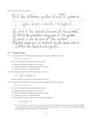 1.6.14 Given the diﬀerence equation...
1.7 Complex Poles
1.7.1 A causal discrete-time LTI system is implemented using the diﬀerence equation
y(n) = x(n) − y(n − 2)
where x is the input signal, and y the output signal.
(a) Sketch the pole/zero diagram of the system.
(b) Find and sketch the impulse response of the system.
(c) Classify the system as stable/unstable.
1.7.2 The impulse response of an LTI discrete-time system is
h(n) =
1
2
n
cos
2π
3
n u(n).
Find the diﬀerence equation that implements this system.
1.7.3 A causal discrete-time LTI system is implemented using the diﬀerence equation
y(n) = x(n) − 4 y(n − 2)
where x is the input signal, and y the output signal.
(a) Sketch the pole/zero diagram of the system.
(b) Find and sketch the impulse response of the system.
(c) Classify the system as stable/unstable.
(d) Find the form of the output signal when the input signal is
x(n) = 2
1
3
n
u(n).
You do not need to compute the constants produced by the partial fraction expansion procedure (PFA)
— you can just leave them as constants: A, B, etc. Be as accurate as you can be in your answer without
actually going through the arithmetic of the PFA.
20
 